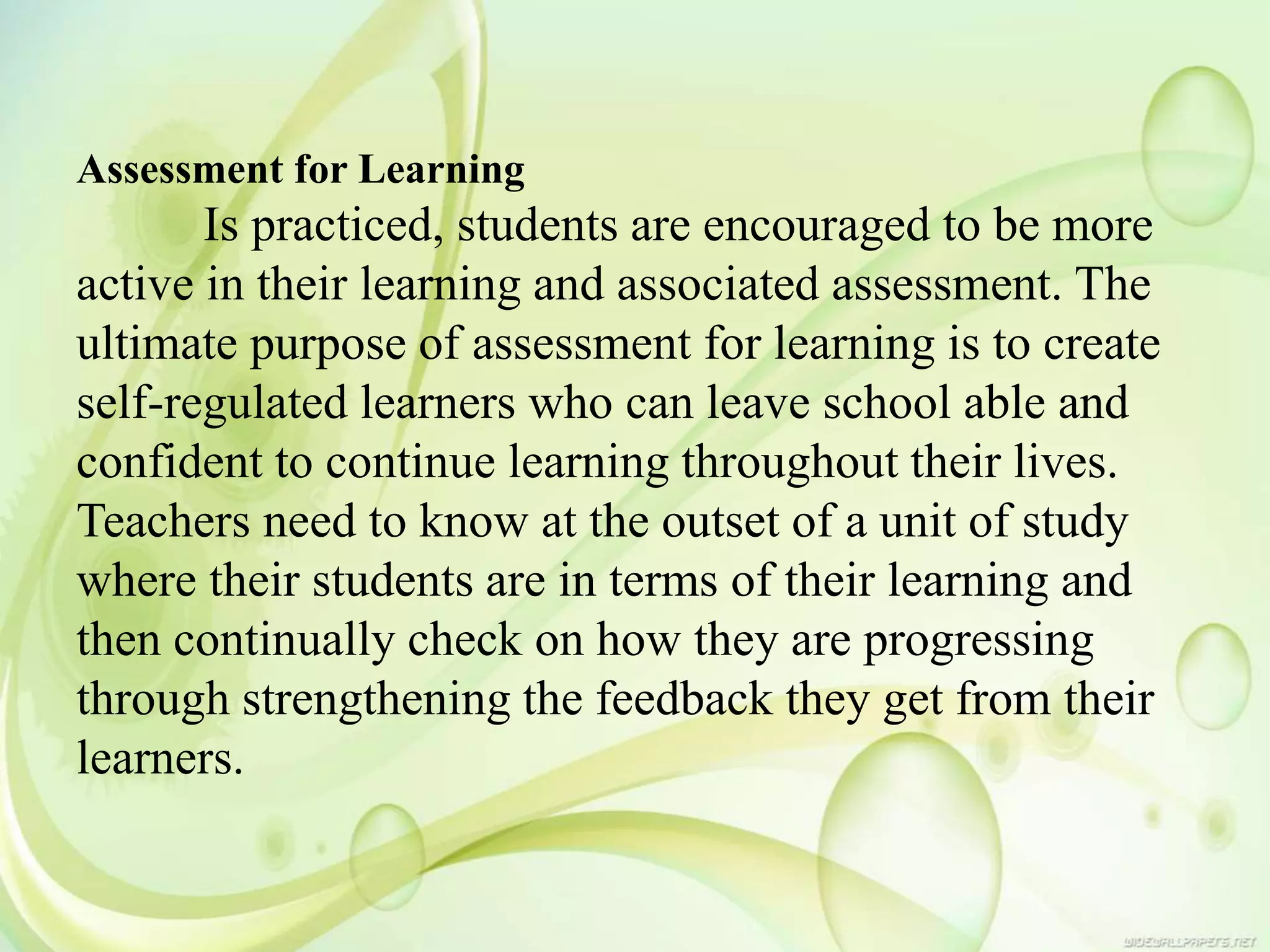 Assessment for Learning
Is practiced, students are encouraged to be more
active in their learning and associated assessment. The
ultimate purpose of assessment for learning is to create
self-regulated learners who can leave school able and
confident to continue learning throughout their lives.
Teachers need to know at the outset of a unit of study
where their students are in terms of their learning and
then continually check on how they are progressing
through strengthening the feedback they get from their
learners.
 