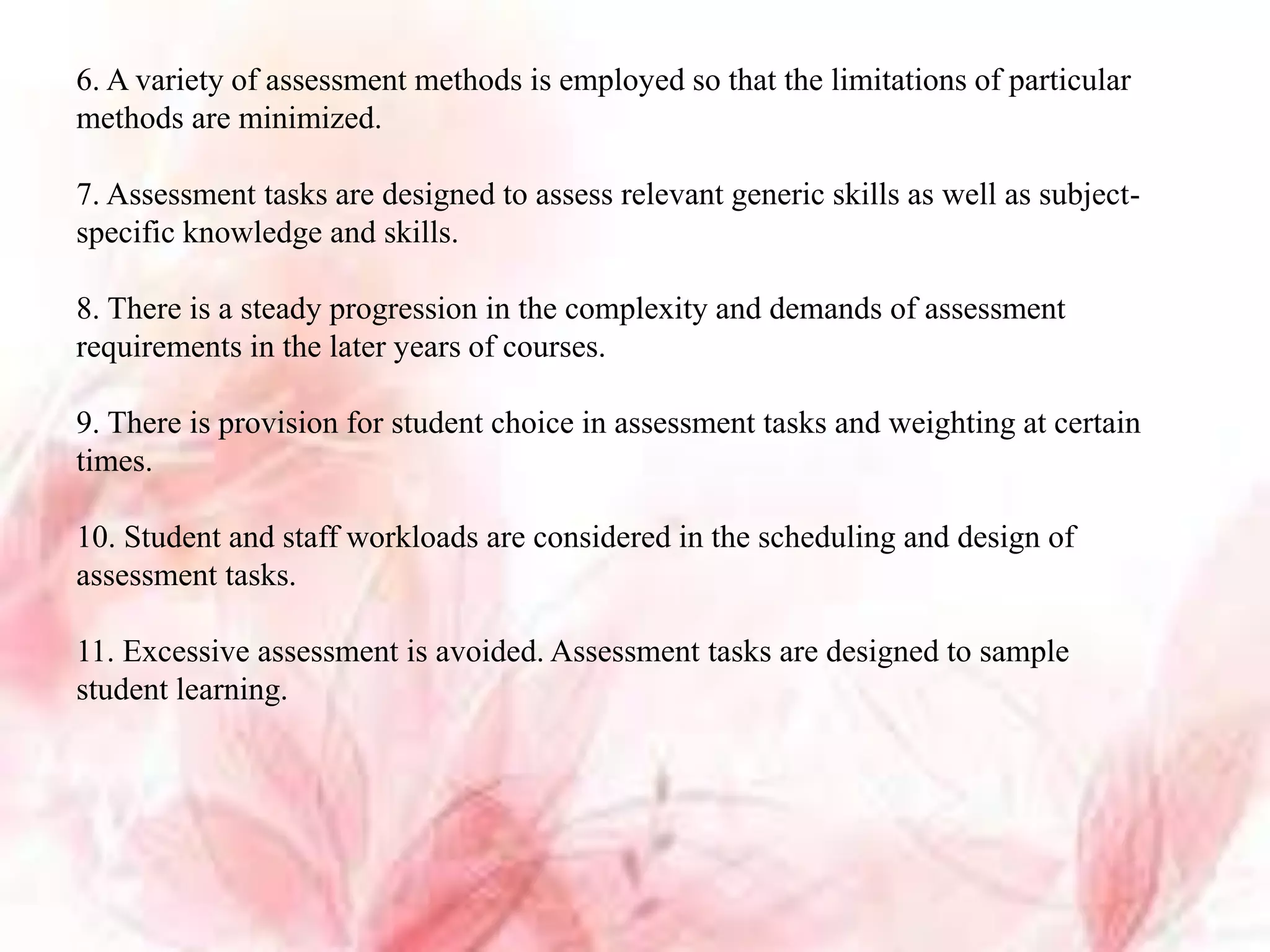 6. A variety of assessment methods is employed so that the limitations of particular
methods are minimized.
7. Assessment tasks are designed to assess relevant generic skills as well as subject-
specific knowledge and skills.
8. There is a steady progression in the complexity and demands of assessment
requirements in the later years of courses.
9. There is provision for student choice in assessment tasks and weighting at certain
times.
10. Student and staff workloads are considered in the scheduling and design of
assessment tasks.
11. Excessive assessment is avoided. Assessment tasks are designed to sample
student learning.
 