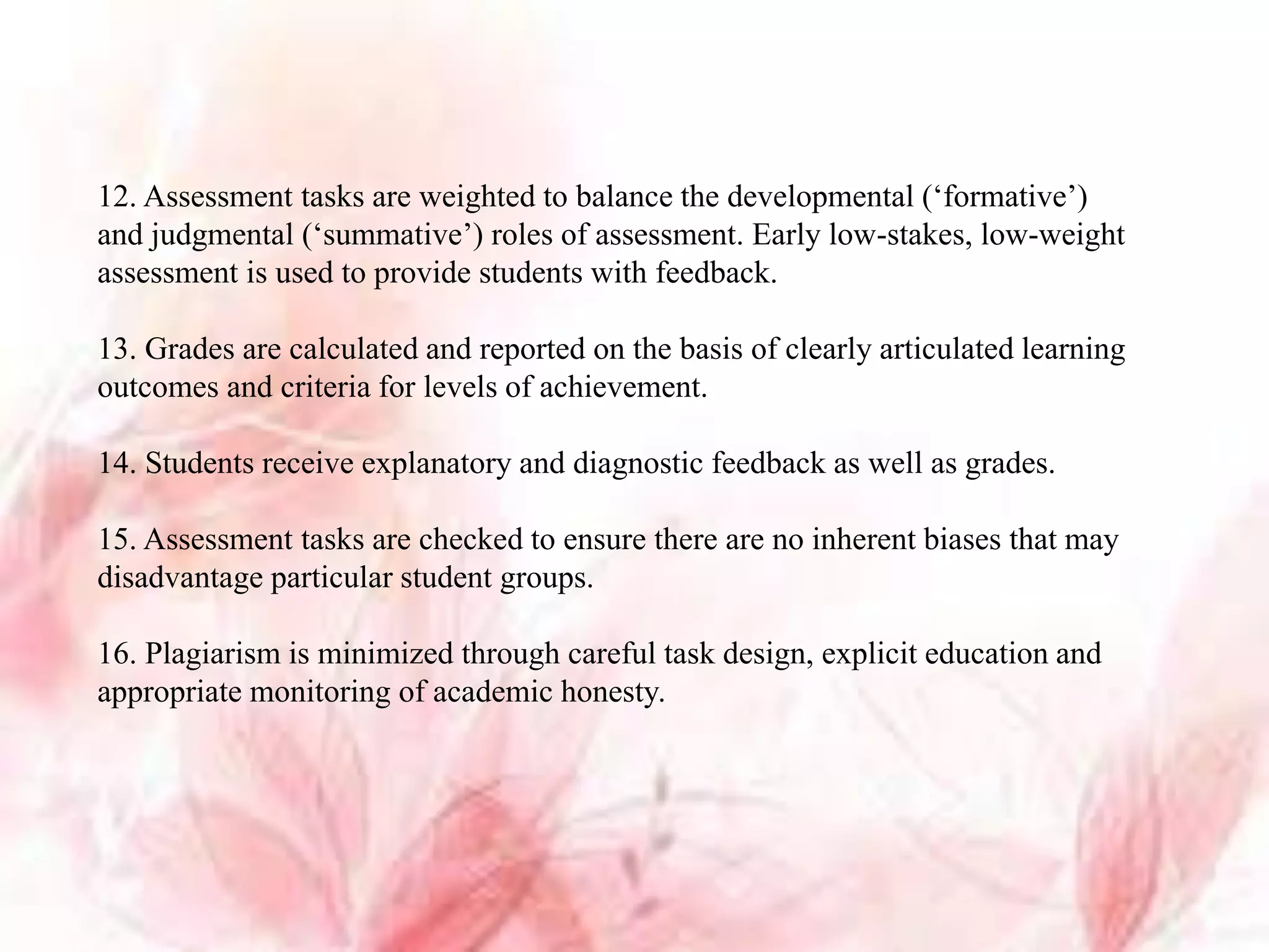 12. Assessment tasks are weighted to balance the developmental (‘formative’)
and judgmental (‘summative’) roles of assessment. Early low-stakes, low-weight
assessment is used to provide students with feedback.
13. Grades are calculated and reported on the basis of clearly articulated learning
outcomes and criteria for levels of achievement.
14. Students receive explanatory and diagnostic feedback as well as grades.
15. Assessment tasks are checked to ensure there are no inherent biases that may
disadvantage particular student groups.
16. Plagiarism is minimized through careful task design, explicit education and
appropriate monitoring of academic honesty.
 