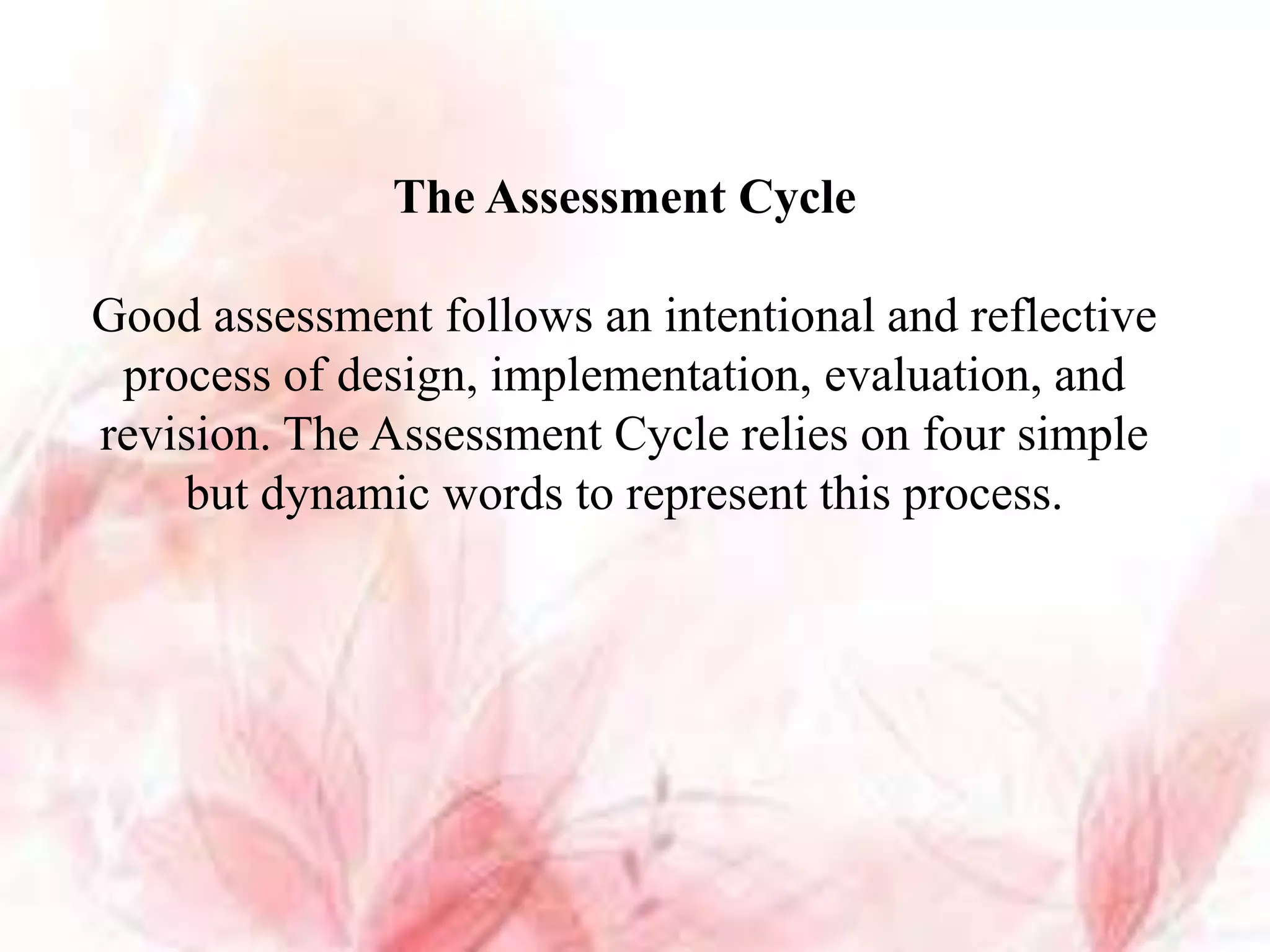 The Assessment Cycle
Good assessment follows an intentional and reflective
process of design, implementation, evaluation, and
revision. The Assessment Cycle relies on four simple
but dynamic words to represent this process.
 