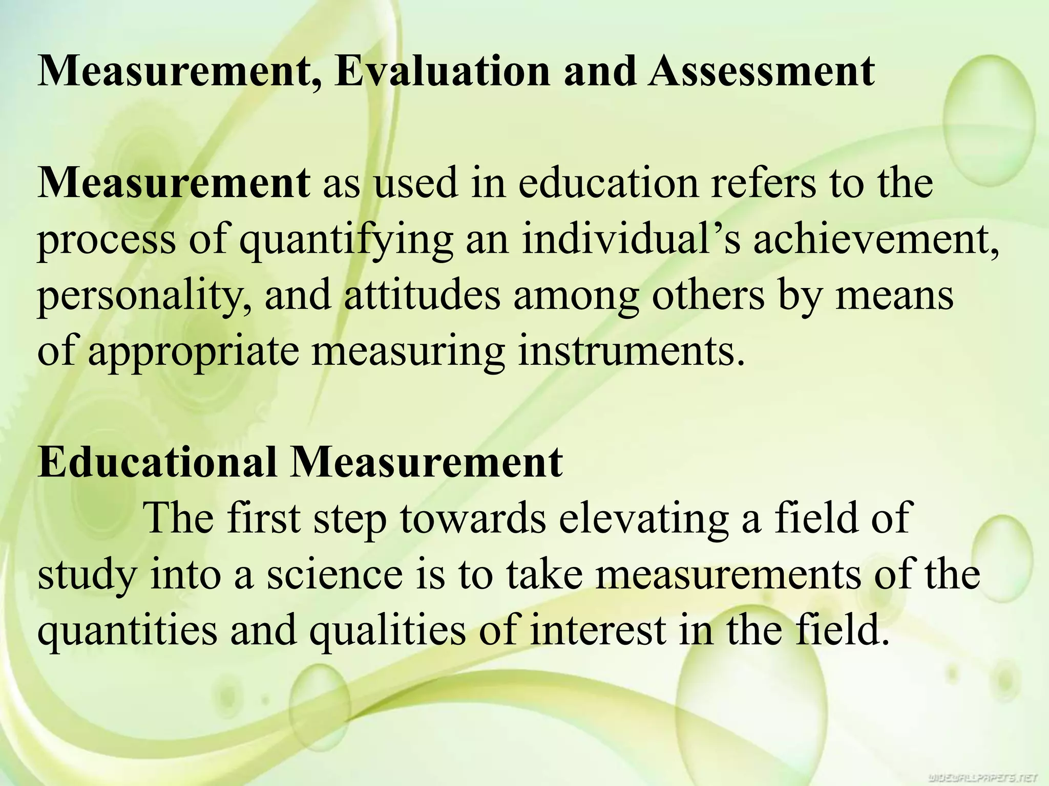 Measurement, Evaluation and Assessment
Measurement as used in education refers to the
process of quantifying an individual’s achievement,
personality, and attitudes among others by means
of appropriate measuring instruments.
Educational Measurement
The first step towards elevating a field of
study into a science is to take measurements of the
quantities and qualities of interest in the field.
 