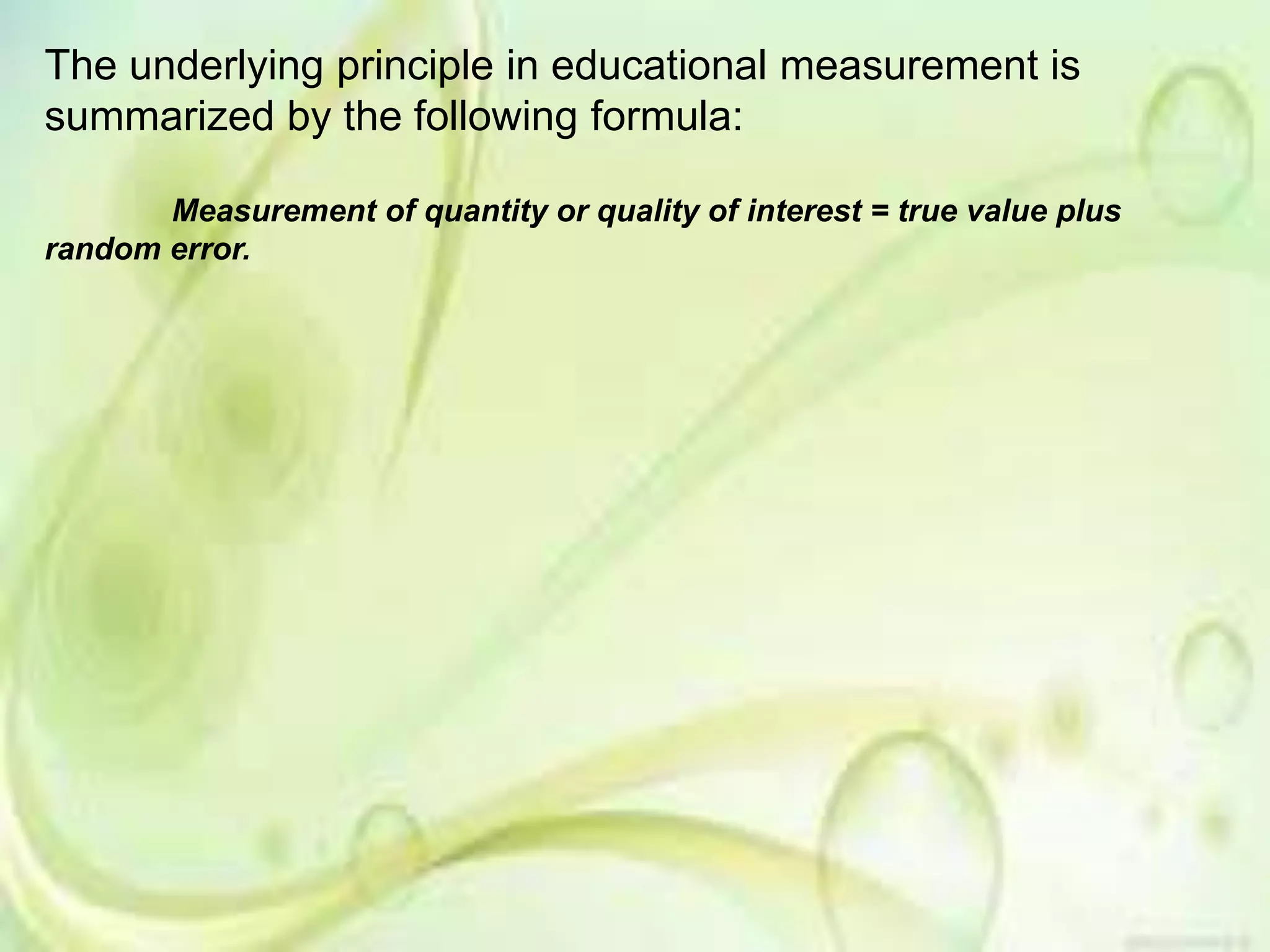 The underlying principle in educational measurement is
summarized by the following formula:
Measurement of quantity or quality of interest = true value plus
random error.
 