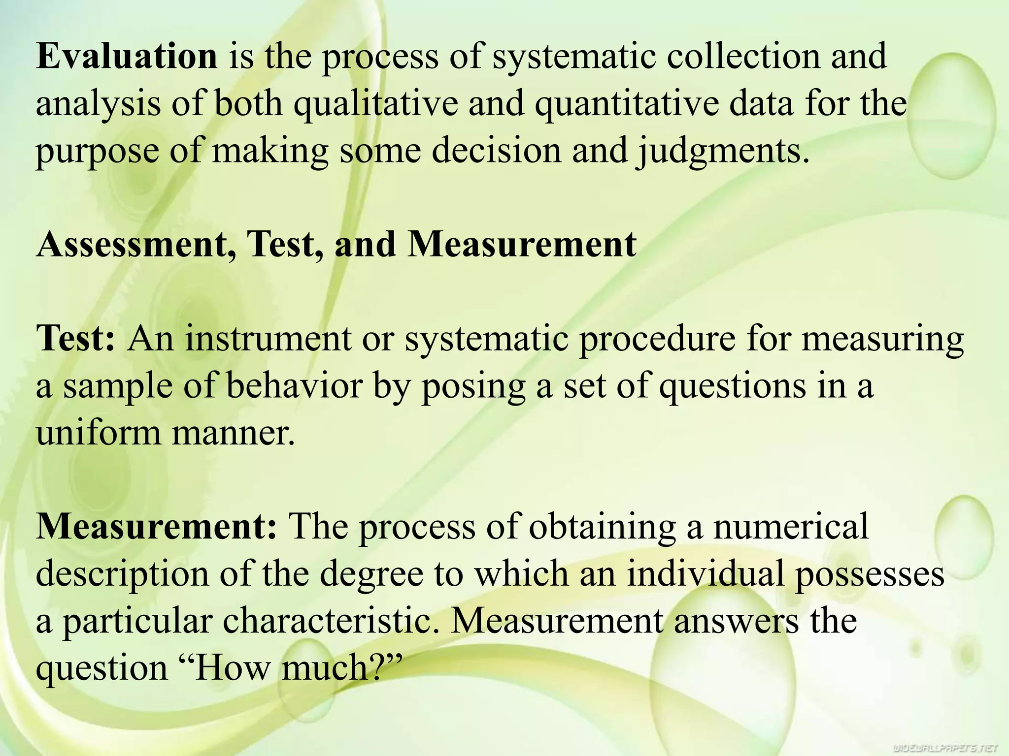 Evaluation is the process of systematic collection and
analysis of both qualitative and quantitative data for the
purpose of making some decision and judgments.
Assessment, Test, and Measurement
Test: An instrument or systematic procedure for measuring
a sample of behavior by posing a set of questions in a
uniform manner.
Measurement: The process of obtaining a numerical
description of the degree to which an individual possesses
a particular characteristic. Measurement answers the
question “How much?”
 