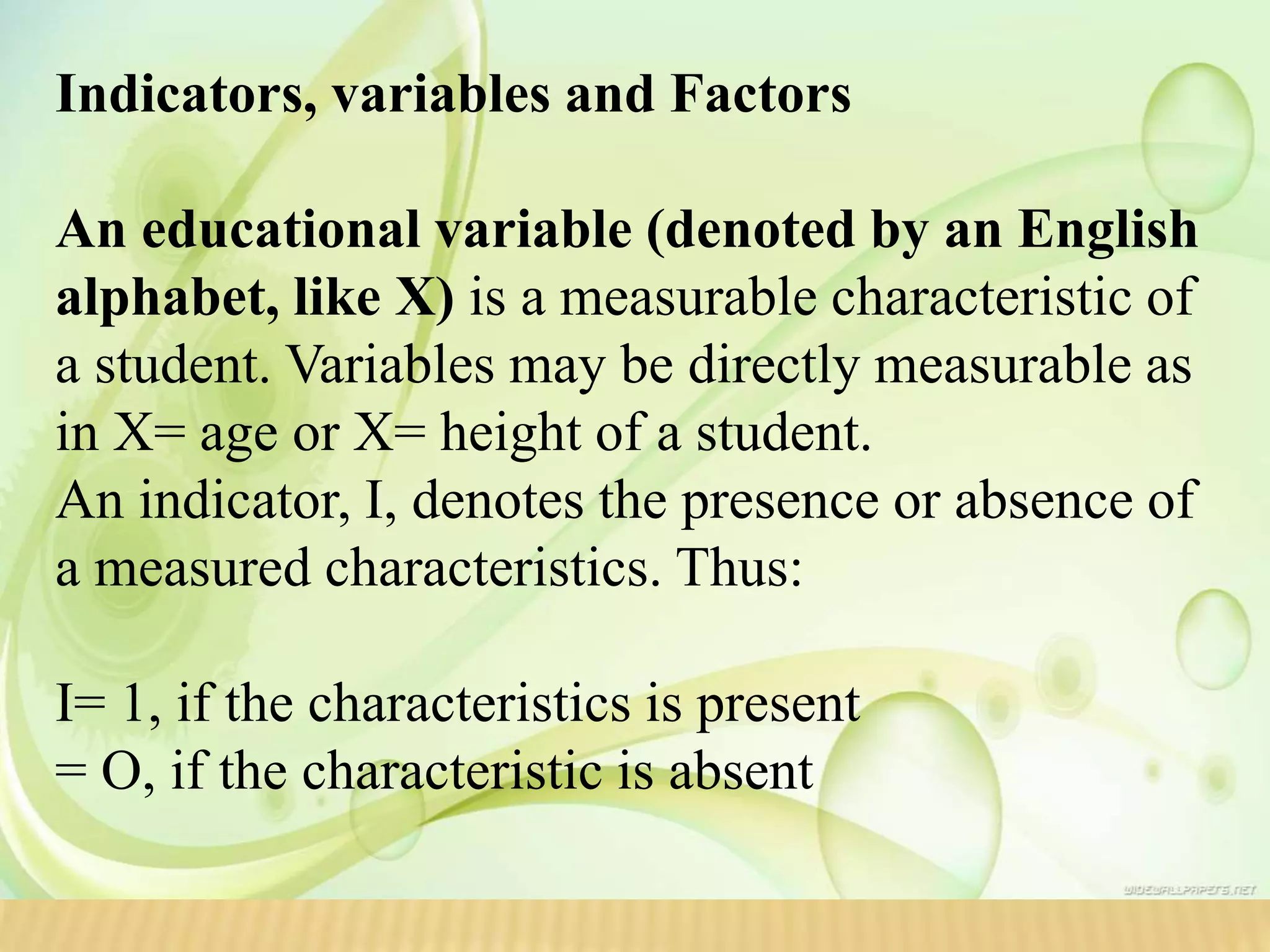 Indicators, variables and Factors
An educational variable (denoted by an English
alphabet, like X) is a measurable characteristic of
a student. Variables may be directly measurable as
in X= age or X= height of a student.
An indicator, I, denotes the presence or absence of
a measured characteristics. Thus:
I= 1, if the characteristics is present
= O, if the characteristic is absent
 