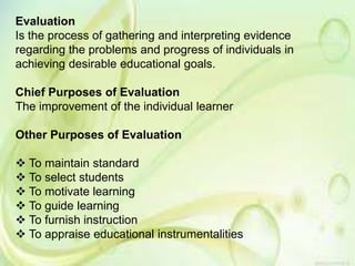 Evaluation
Is the process of gathering and interpreting evidence
regarding the problems and progress of individuals in
achieving desirable educational goals.
Chief Purposes of Evaluation
The improvement of the individual learner
Other Purposes of Evaluation
 To maintain standard
 To select students
 To motivate learning
 To guide learning
 To furnish instruction
 To appraise educational instrumentalities
 