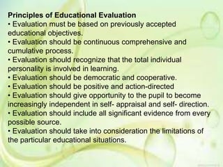 Principles of Educational Evaluation
• Evaluation must be based on previously accepted
educational objectives.
• Evaluation should be continuous comprehensive and
cumulative process.
• Evaluation should recognize that the total individual
personality is involved in learning.
• Evaluation should be democratic and cooperative.
• Evaluation should be positive and action-directed
• Evaluation should give opportunity to the pupil to become
increasingly independent in self- appraisal and self- direction.
• Evaluation should include all significant evidence from every
possible source.
• Evaluation should take into consideration the limitations of
the particular educational situations.
 