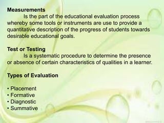Measurements
Is the part of the educational evaluation process
whereby some tools or instruments are use to provide a
quantitative description of the progress of students towards
desirable educational goals.
Test or Testing
Is a systematic procedure to determine the presence
or absence of certain characteristics of qualities in a learner.
Types of Evaluation
• Placement
• Formative
• Diagnostic
• Summative
 