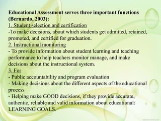 Educational Assessment serves three important functions
(Bernardo, 2003):
1. Student selection and certification
-To make decisions, about which students get admitted, retained,
promoted, and certified for graduation.
2. Instructional monitoring
- To provide information about student learning and teaching
performance to help teachers monitor manage, and make
decisions about the instructional system.
3. For
- Public accountability and program evaluation
- Making decisions about the different aspects of the educational
process
- Helping make GOOD decisions, if they provide accurate,
authentic, reliable and valid information about educational:
LEARNING GOALS.
 