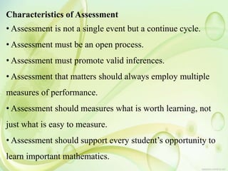 Characteristics of Assessment
• Assessment is not a single event but a continue cycle.
• Assessment must be an open process.
• Assessment must promote valid inferences.
• Assessment that matters should always employ multiple
measures of performance.
• Assessment should measures what is worth learning, not
just what is easy to measure.
• Assessment should support every student’s opportunity to
learn important mathematics.
 