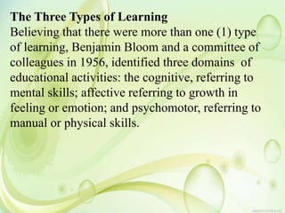 The Three Types of Learning
Believing that there were more than one (1) type
of learning, Benjamin Bloom and a committee of
colleagues in 1956, identified three domains of
educational activities: the cognitive, referring to
mental skills; affective referring to growth in
feeling or emotion; and psychomotor, referring to
manual or physical skills.
 