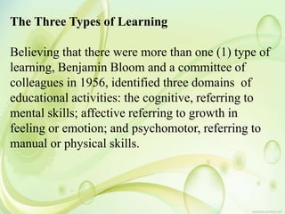 The Three Types of Learning
Believing that there were more than one (1) type of
learning, Benjamin Bloom and a committee of
colleagues in 1956, identified three domains of
educational activities: the cognitive, referring to
mental skills; affective referring to growth in
feeling or emotion; and psychomotor, referring to
manual or physical skills.
 