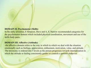 DOMAIN II: Psychomotor (Skills)
In the early seventies, E Simpson, Dave and A, S, Harrow recommended categories for
the psychomotor domain which included physical coordination, movement and use of the
skills body parts.
DOMAIN III: Affective (Attitude)
-the affective domain refers to the way in which in which we deal with the situation
emotionally such as feelings, appreciation, enthusiasm, motivation, value, and attitude.
The taxonomy is ordered into 5 levels as the person progresses towards internalization in
which the attitude or feeling consistently guides or controls a person’s behavior.
 