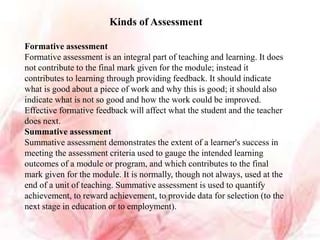 Kinds of Assessment
Formative assessment
Formative assessment is an integral part of teaching and learning. It does
not contribute to the final mark given for the module; instead it
contributes to learning through providing feedback. It should indicate
what is good about a piece of work and why this is good; it should also
indicate what is not so good and how the work could be improved.
Effective formative feedback will affect what the student and the teacher
does next.
Summative assessment
Summative assessment demonstrates the extent of a learner's success in
meeting the assessment criteria used to gauge the intended learning
outcomes of a module or program, and which contributes to the final
mark given for the module. It is normally, though not always, used at the
end of a unit of teaching. Summative assessment is used to quantify
achievement, to reward achievement, to provide data for selection (to the
next stage in education or to employment).
 