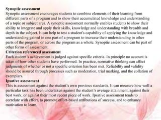 Synoptic assessment
Synoptic assessment encourages students to combine elements of their learning from
different parts of a program and to show their accumulated knowledge and understanding
of a topic or subject area. A synoptic assessment normally enables students to show their
ability to integrate and apply their skills, knowledge and understanding with breadth and
depth in the subject. It can help to test a student's capability of applying the knowledge and
understanding gained in one part of a program to increase their understanding in other
parts of the program, or across the program as a whole. Synoptic assessment can be part of
other forms of assessment.
Criterion referenced assessment
Each student’s achievement is judged against specific criteria. In principle no account is
taken of how other students have performed. In practice, normative thinking can affect
judgments of whether or not a specific criterion has been met. Reliability and validity
should be assured through processes such as moderation, trial marking, and the collation of
exemplars.
Ipsative assessment
This is assessment against the student’s own previous standards. It can measure how well a
particular task has been undertaken against the student’s average attainment, against their
best work, or against their most recent piece of work. Ipsative assessment tends to
correlate with effort, to promote effort-based attributions of success, and to enhance
motivation to learn.
 