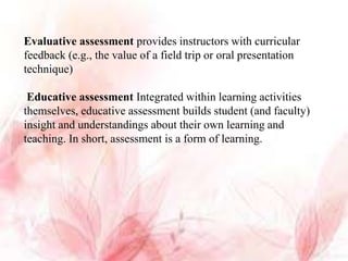 Evaluative assessment provides instructors with curricular
feedback (e.g., the value of a field trip or oral presentation
technique)
Educative assessment Integrated within learning activities
themselves, educative assessment builds student (and faculty)
insight and understandings about their own learning and
teaching. In short, assessment is a form of learning.
 