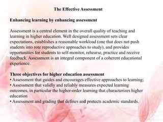 The Effective Assessment
Enhancing learning by enhancing assessment
Assessment is a central element in the overall quality of teaching and
learning in higher education. Well designed assessment sets clear
expectations, establishes a reasonable workload (one that does not push
students into rote reproductive approaches to study), and provides
opportunities for students to self-monitor, rehearse, practice and receive
feedback. Assessment is an integral component of a coherent educational
experience.
Three objectives for higher education assessment
• Assessment that guides and encourages effective approaches to learning;
• Assessment that validly and reliably measures expected learning
outcomes, in particular the higher-order learning that characterizes higher
education
• Assessment and grading that defines and protects academic standards.
 