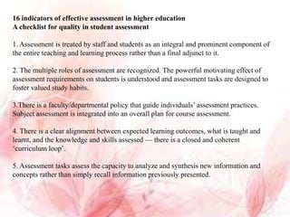 16 indicators of effective assessment in higher education
A checklist for quality in student assessment
1. Assessment is treated by staff and students as an integral and prominent component of
the entire teaching and learning process rather than a final adjunct to it.
2. The multiple roles of assessment are recognized. The powerful motivating effect of
assessment requirements on students is understood and assessment tasks are designed to
foster valued study habits.
3.There is a faculty/departmental policy that guide individuals’ assessment practices.
Subject assessment is integrated into an overall plan for course assessment.
4. There is a clear alignment between expected learning outcomes, what is taught and
learnt, and the knowledge and skills assessed — there is a closed and coherent
‘curriculum loop’.
5. Assessment tasks assess the capacity to analyze and synthesis new information and
concepts rather than simply recall information previously presented.
 