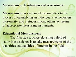 Measurement, Evaluation and Assessment
Measurement as used in education refers to the
process of quantifying an individual’s achievement,
personality, and attitudes among others by means
of appropriate measuring instruments.
Educational Measurement
The first step towards elevating a field of
study into a science is to take measurements of the
quantities and qualities of interest in the field.
 