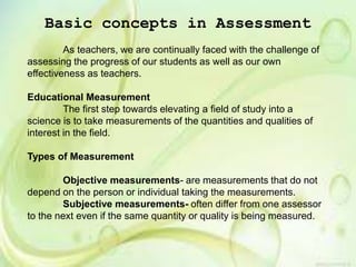 Basic concepts in Assessment
As teachers, we are continually faced with the challenge of
assessing the progress of our students as well as our own
effectiveness as teachers.
Educational Measurement
The first step towards elevating a field of study into a
science is to take measurements of the quantities and qualities of
interest in the field.
Types of Measurement
Objective measurements- are measurements that do not
depend on the person or individual taking the measurements.
Subjective measurements- often differ from one assessor
to the next even if the same quantity or quality is being measured.
 