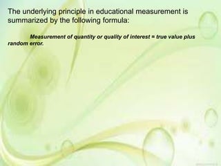 The underlying principle in educational measurement is
summarized by the following formula:
Measurement of quantity or quality of interest = true value plus
random error.
 