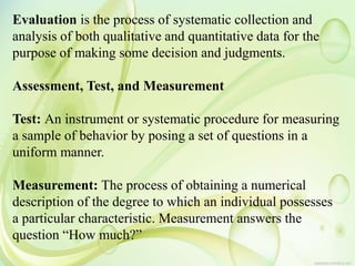 Evaluation is the process of systematic collection and
analysis of both qualitative and quantitative data for the
purpose of making some decision and judgments.
Assessment, Test, and Measurement
Test: An instrument or systematic procedure for measuring
a sample of behavior by posing a set of questions in a
uniform manner.
Measurement: The process of obtaining a numerical
description of the degree to which an individual possesses
a particular characteristic. Measurement answers the
question “How much?”
 