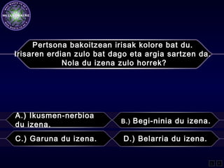 Pertsona bakoitzean irisak kolore bat du.
Irisaren erdian zulo bat dago eta argia sartzen da.
Nola du izena zulo horrek?
A.) Ikusmen-nerbioa
du izena. B.) Begi-ninia du izena.
C.) Garuna du izena. D.) Belarria du izena.
L F
 