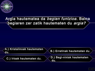 A.) Kristalinoak hautematen
du. B.) Erretinak hautematen du.
C.) Irisak hautematen du. D.) Begi-niniak hautematen
du.
L F
Argia hautematea da begien funtzioa. Baina
begiaren zer zatik hautematen du argia?
 