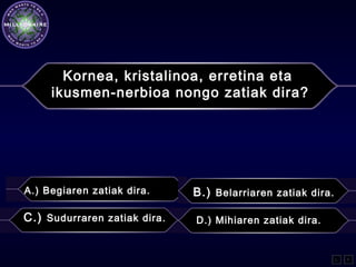 Kornea, kristalinoa, erretina eta
ikusmen-nerbioa nongo zatiak dira?
A.) Begiaren zatiak dira. B.) Belarriaren zatiak dira.
C.) Sudurraren zatiak dira. D.) Mihiaren zatiak dira.
L F
 