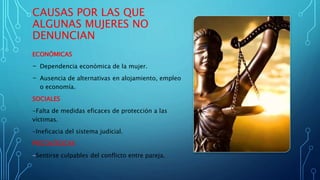 CAUSAS POR LAS QUE
ALGUNAS MUJERES NO
DENUNCIAN
ECONÓMICAS
- Dependencia económica de la mujer.
- Ausencia de alternativas en alojamiento, empleo
o economía.
SOCIALES
-Falta de medidas eficaces de protección a las
víctimas.
-Ineficacia del sistema judicial.
PSICOLÓGICAS
-Sentirse culpables del conflicto entre pareja.
 