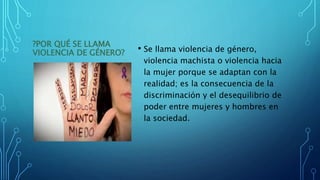 ?POR QUÉ SE LLAMA
VIOLENCIA DE GÉNERO? • Se llama violencia de género,
violencia machista o violencia hacia
la mujer porque se adaptan con la
realidad; es la consecuencia de la
discriminación y el desequilibrio de
poder entre mujeres y hombres en
la sociedad.
 