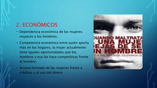 2. ECONÓMICOS
- Dependencia económica de las mujeres
respecto a los hombres.
- Competencia económica entre quién aporta
más en los hogares, la mujer actualmente
tiene iguales oportunidades que los
hombres y eso las hace competitivas frente
al hombre.
- Acceso limitado de las mujeres frente a
créditos y al uso del dinero.
 