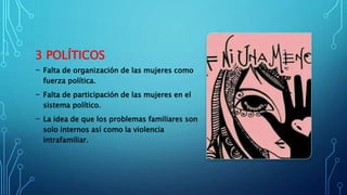 3 POLÍTICOS
- Falta de organización de las mujeres como
fuerza política.
- Falta de participación de las mujeres en el
sistema político.
- La idea de que los problemas familiares son
solo internos así como la violencia
intrafamiliar.
 