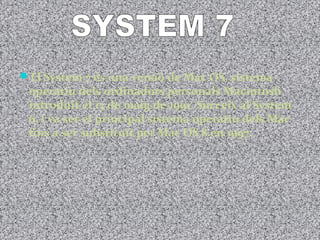 El System 7 és una versió de Mac OS, sistema
 operatiu dels ordinadors personals Macintosh
 introduït el 13 de maig de 1991. Succeïx al System
 6, i va ser el principal sistema operatiu dels Mac
 fins a ser substituït per Mac OS 8 en 1997.
 