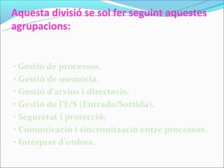 Aquesta divisió se sol fer seguint aquestes
agrupacions:


• Gestió de processos.
• Gestió de memòria.
• Gestió d’arxius i directoris.
• Gestió de l’E/S (Entrada/Sortida).
• Seguretat i protecció.
• Comunicació i sincronització entre processos.
• Intèrpret d’ordres.
 