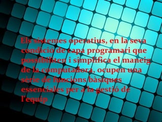 Els sistemes operatius, en la seva
condició de capa programari que
possibiliten i simplifica el maneig
de la computadora, ocupen una
sèrie de funcions bàsiques
essenciales per a la gestió de
l’equip
 