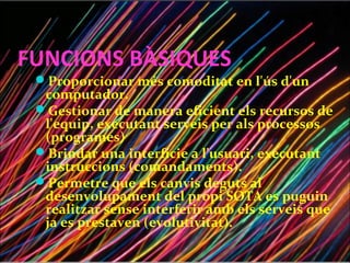 FUNCIONS BÀSIQUES
 Proporcionar més comoditat en l'ús d'un
  computador.
 Gestionar de manera eficient els recursos de
  l'equip, executant serveis per als processos
  (programes)
 Brindar una interfície a l'usuari, executant
  instruccions (comandaments).
 Permetre que els canvis deguts al
  desenvolupament del propi SOTA es puguin
  realitzar sense interferir amb els serveis que
  ja es prestaven (evolutivitat).
 