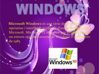 Microsoft Windows és una sèrie de sistemes
operatius i interfícies gràfiques d'usuari produïts per
Microsoft. Microsoft va introduir per primera vegada
un entorn operatiu anomenat Windows el novembre
de 1985
 