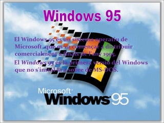 El Windows 95 és un sistema operatiu de
Microsoft, que es va començar a distribuir
comercialment a finals de l'any 1995.
El Windows 95 és la primera versió del Windows
que no s'instal·la a sobre de MS-DOS.
 