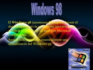 El Windows 98 (anomenat Memphis durant el
desenvolpament) és un sistema operatiu gràfic
publicat el 15 de juny de 1998 per Microsoft
Corporation.
Aquest nou sistema és essencialment una
actualtizació del Windows 95.
 