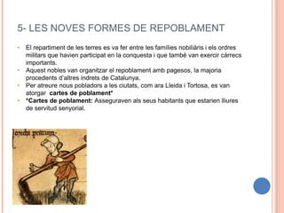 5- LES NOVES FORMES DE REPOBLAMENT
• El repartiment de les terres es va fer entre les famílies nobiliàris i els ordres
militars que havien participat en la conquesta i que també van exercir càrrecs
importants.
• Aquest nobles van organitzar el repoblament amb pagesos, la majoria
procedents d’altres indrets de Catalunya.
• Per atreure nous pobladors a les ciutats, com ara Lleida i Tortosa, es van
atorgar cartes de poblament*
• *Cartes de poblament: Asseguraven als seus habitants que estarien lliures
de servitud senyorial.
 