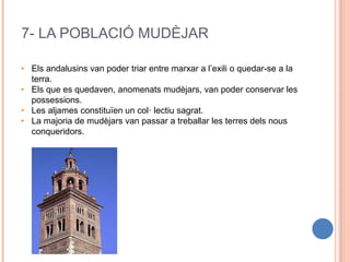 7- LA POBLACIÓ MUDÈJAR
• Els andalusins van poder triar entre marxar a l’exili o quedar-se a la
terra.
• Els que es quedaven, anomenats mudèjars, van poder conservar les
possessions.
• Les aljames constituïen un col· lectiu sagrat.
• La majoria de mudèjars van passar a treballar les terres dels nous
conqueridors.
 