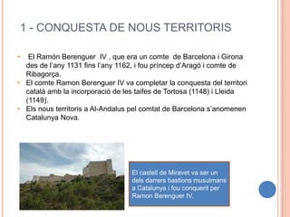 1 - CONQUESTA DE NOUS TERRITORIS
• El Ramón Berenguer IV , que era un comte de Barcelona i Girona
des de l’any 1131 fins l’any 1162, i fou príncep d’Aragó i comte de
Ribagorça.
• El comte Ramon Berenguer IV va completar la conquesta del territori
català amb la incorporació de les taifes de Tortosa (1148) i Lleida
(1149).
• Els nous territoris a Al-Andalus pel comtat de Barcelona s’anomenen
Catalunya Nova.
El castell de Miravet va ser un
dels darrers bastions musulmans
a Catalunya i fou conquerit per
Ramon Berenguer IV.
 