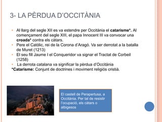 3- LA PÈRDUA D’OCCITÀNIA
• Al llarg del segle XII es va estendre per Occitània el catarisme*. Al
començament del segle XIII, el papa Innocent III va convocar una
croada* contra els càtars.
• Pere el Catòlic, rei de la Corona d’Aragó. Va ser derrotat a la batalla
de Muret (1213)
• El seu fill Jaume I el Conqueridor va signar el Tractat de Corbeil
(1258)
• La derrota catalana va significar la pèrdua d’Occitània
*Catarisme: Conjunt de doctrines i moviment religiós cristià.
El castell de Perapertusa, a
Occitània. Per tal de resistir
l’ocupació, els càtars o
albigesos
 
