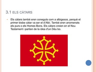 3.1 ELS CÀTARS
• Els càtars també eren coneguts com a albigesos, perquè el
primer bisbe càtar va ser el d’Albí. També eren anomenats
els purs o els Homes Bons. Els càtars creien en el Nou
Testament i partien de la idea d'un Déu bo.
 