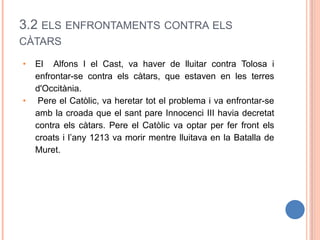 3.2 ELS ENFRONTAMENTS CONTRA ELS
CÀTARS
• El Alfons I el Cast, va haver de lluitar contra Tolosa i
enfrontar-se contra els càtars, que estaven en les terres
d'Occitània.
• Pere el Catòlic, va heretar tot el problema i va enfrontar-se
amb la croada que el sant pare Innocenci III havia decretat
contra els càtars. Pere el Catòlic va optar per fer front els
croats i l’any 1213 va morir mentre lluitava en la Batalla de
Muret.
 