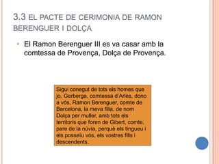3.3 EL PACTE DE CERIMONIA DE RAMON
BERENGUER I DOLÇA
• El Ramon Berenguer III es va casar amb la
comtessa de Provença, Dolça de Provença.
Sigui conegut de tots els homes que
jo, Gerberga, comtessa d’Arlès, dono
a vós, Ramon Berenguer, comte de
Barcelona, la meva filla, de nom
Dolça per muller, amb tots els
territoris que foren de Gibert, comte,
pare de la núvia, perquè els tingueu i
els posseïu vós, els vostres fills i
descendents.
 