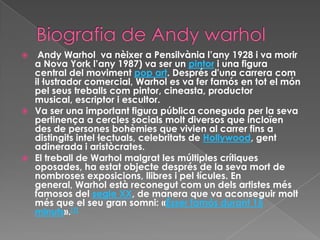   Andy Warhol va nèixer a Pensilvània l’any 1928 i va morir
  a Nova York l’any 1987) va ser un pintor i una figura
  central del moviment pop art. Després d'una carrera com
  il·lustrador comercial, Warhol es va fer famós en tot el món
  pel seus treballs com pintor, cineasta, productor
  musical, escriptor i escultor.
 Va ser una important figura pública coneguda per la seva
  pertinença a cercles socials molt diversos que incloïen
  des de persones bohèmies que vivien al carrer fins a
  distingits intel·lectuals, celebritats de Hollywood, gent
  adinerada i aristòcrates.
 El treball de Warhol malgrat les múltiples crítiques
  oposades, ha estat objecte després de la seva mort de
  nombroses exposicions, llibres i pel·lícules. En
  general, Warhol està reconegut com un dels artistes més
  famosos del segle XX, de manera que va aconseguir molt
  més que el seu gran somni: «Ésser famós durant 15
  minuts».[1]
 