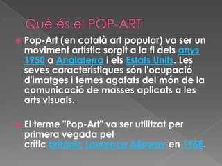    Pop-Art (en català art popular) va ser un
    moviment artístic sorgit a la fi dels anys
    1950 a Anglaterra i els Estats Units. Les
    seves característiques són l'ocupació
    d'imatges i temes agafats del món de la
    comunicació de masses aplicats a les
    arts visuals.

   El terme "Pop-Art" va ser utilitzat per
    primera vegada pel
    crític britànic Laurence Alloway en 1958.
 