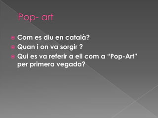  Com es diu en català?
 Quan i on va sorgir ?
 Qui es va referir a ell com a “Pop-Art”
  per primera vegada?
 