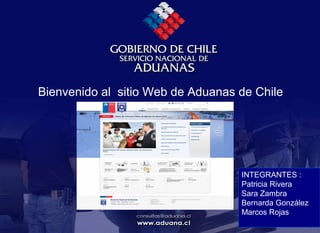 
Bienvenido al sitio Web de Aduanas de Chile
INTEGRANTES :
Patricia Rivera
Sara Zambra
Bernarda González
Marcos Rojas
 